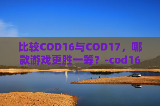 比较COD16与COD17，哪款游戏更胜一筹？-cod16和17多人哪个好