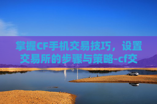 掌握CF手机交易技巧，设置交易所的步骤与策略-cf交易所的东西怎么用