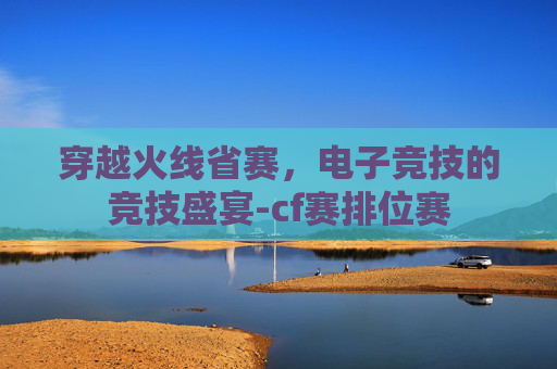 穿越火线省赛，电子竞技的竞技盛宴-cf赛排位赛