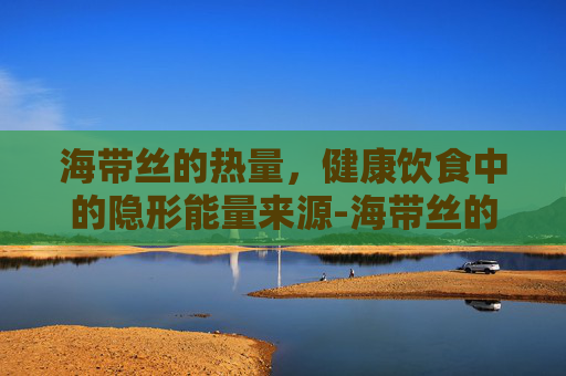 海带丝的热量，健康饮食中的隐形能量来源-海带丝的热量是多少大卡