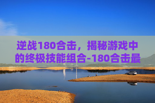 逆战180合击，揭秘游戏中的终极技能组合-180合击最新版本