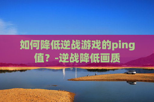 如何降低逆战游戏的ping值？-逆战降低画质