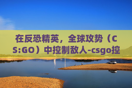 在反恐精英，全球攻势（CS:GO）中控制敌人-csgo控制人机的技巧