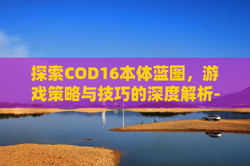 探索COD16本体蓝图，游戏策略与技巧的深度解析-cod16蓝图武器