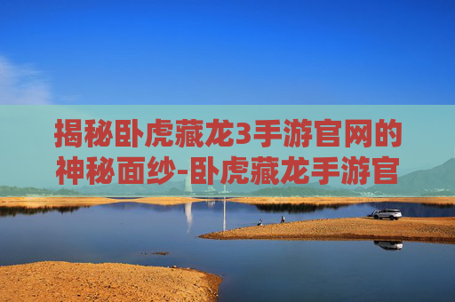 揭秘卧虎藏龙3手游官网的神秘面纱-卧虎藏龙手游官网链接