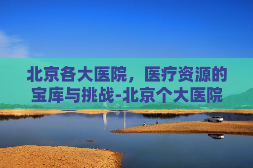 北京各大医院，医疗资源的宝库与挑战-北京个大医院善长的