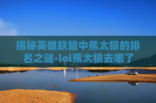 揭秘英雄联盟中蕉太狼的排名之谜-lol蕉太狼去哪了