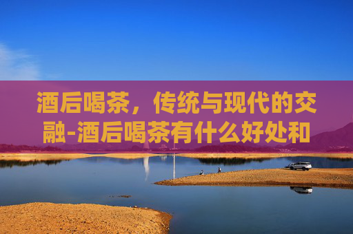 酒后喝茶，传统与现代的交融-酒后喝茶有什么好处和坏处
