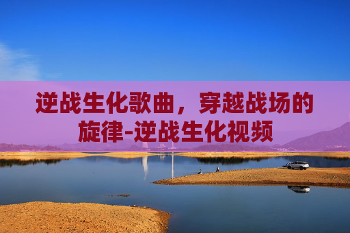 逆战生化歌曲，穿越战场的旋律-逆战生化视频
