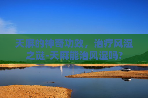天麻的神奇功效，治疗风湿之谜-天麻能治风湿吗?