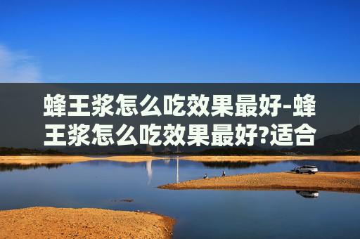 蜂王浆怎么吃效果最好-蜂王浆怎么吃效果最好?适合哪些人群长期服用