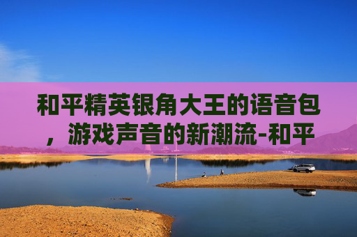 和平精英银角大王的语音包，游戏声音的新潮流-和平精英语音怎么获得