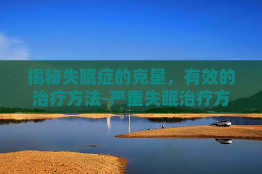 揭秘失眠症的克星，有效的治疗方法-严重失眠治疗方法 长期失眠怎么办