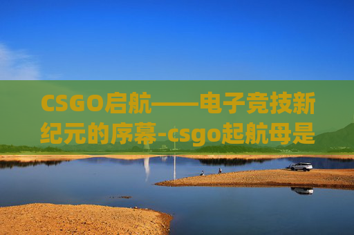 CSGO启航——电子竞技新纪元的序幕-csgo起航母是什么意思