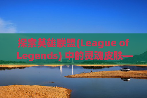 探索英雄联盟(League of Legends) 中的灵魂皮肤——莲花系列-lol灵魂莲华千珏皮肤