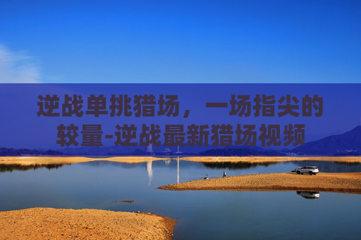 逆战单挑猎场，一场指尖的较量-逆战最新猎场视频