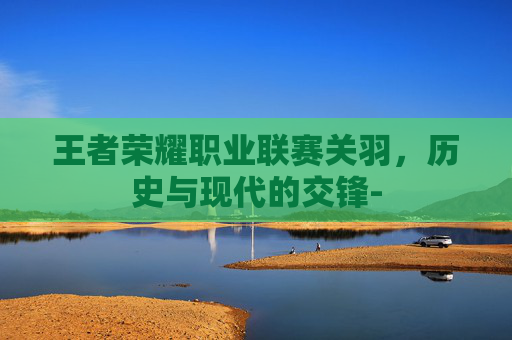王者荣耀职业联赛关羽，历史与现代的交锋-
