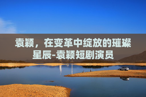 袁颖，在变革中绽放的璀璨星辰-袁颖短剧演员