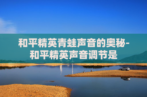 和平精英青蛙声音的奥秘-和平精英声音调节是