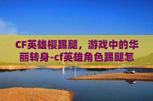 CF英雄樱踢腿，游戏中的华丽转身-cf英雄角色踢腿怎么关闭