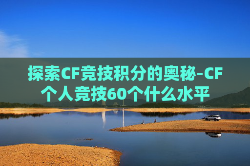 探索CF竞技积分的奥秘-CF个人竞技60个什么水平