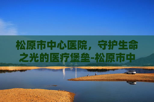 松原市中心医院，守护生命之光的医疗堡垒-松原市中心医院电话