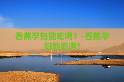 香蕉孕妇能吃吗？-香蕉孕妇能吃吗?