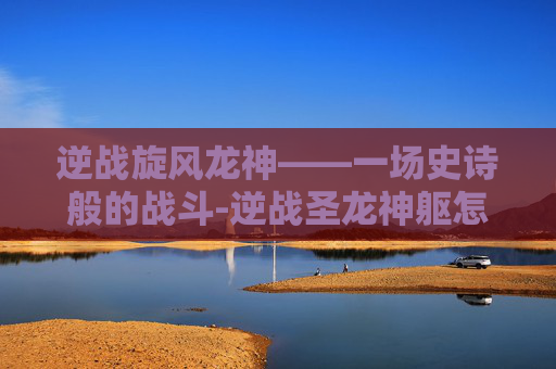 逆战旋风龙神——一场史诗般的战斗-逆战圣龙神躯怎么用