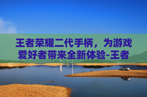 王者荣耀二代手柄，为游戏爱好者带来全新体验-王者荣耀二代手柄怎么连接
