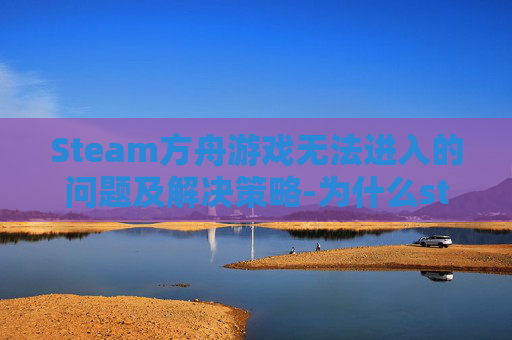Steam方舟游戏无法进入的问题及解决策略-为什么steam方舟进不去
