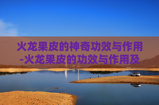 火龙果皮的神奇功效与作用-火龙果皮的功效与作用及常见吃法