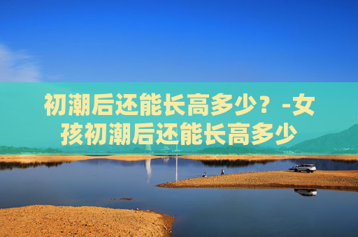 初潮后还能长高多少？-女孩初潮后还能长高多少
