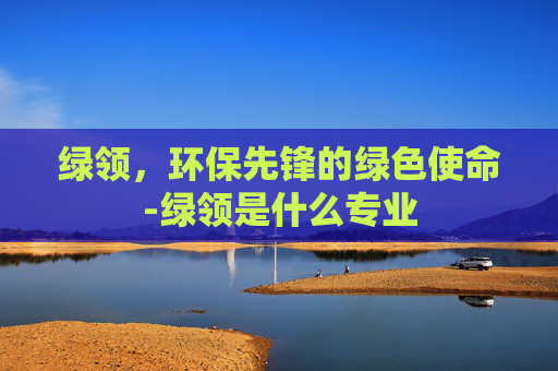 绿领，环保先锋的绿色使命-绿领是什么专业