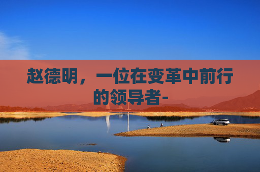 赵德明，一位在变革中前行的领导者-