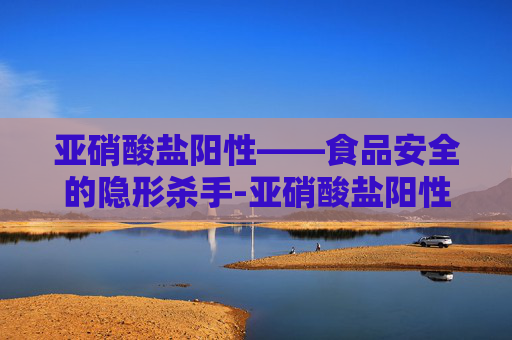 亚硝酸盐阳性——食品安全的隐形杀手-亚硝酸盐阳性危害大吗