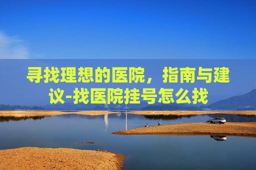 寻找理想的医院，指南与建议-找医院挂号怎么找