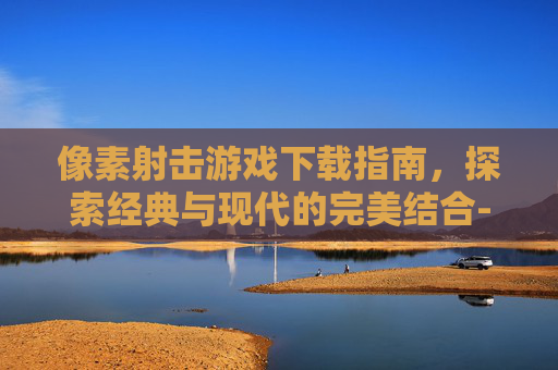 像素射击游戏下载指南，探索经典与现代的完美结合-像素射击游戏下载安装