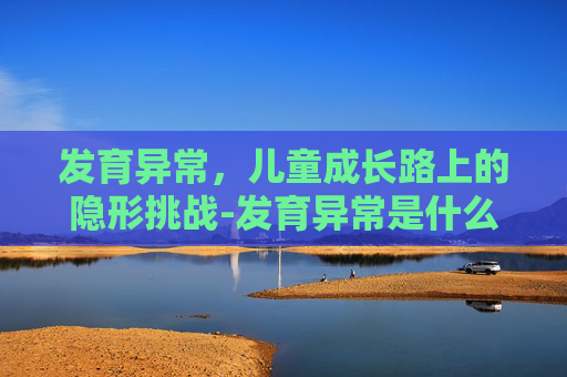 发育异常，儿童成长路上的隐形挑战-发育异常是什么意思