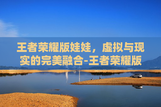 王者荣耀版娃娃，虚拟与现实的完美融合-王者荣耀版娃娃怎么获得