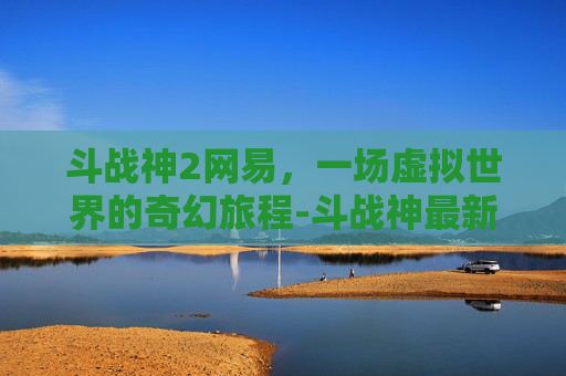 斗战神2网易，一场虚拟世界的奇幻旅程-斗战神最新版下载地址