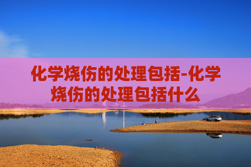 化学烧伤的处理包括-化学烧伤的处理包括什么