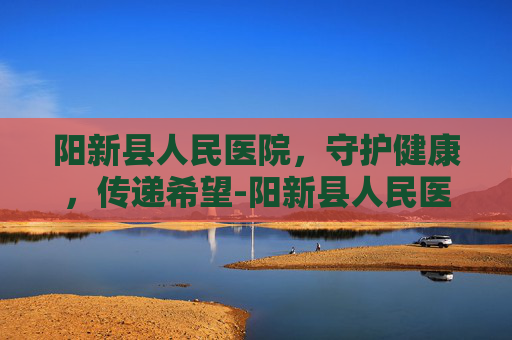 阳新县人民医院，守护健康，传递希望-阳新县人民医院院长