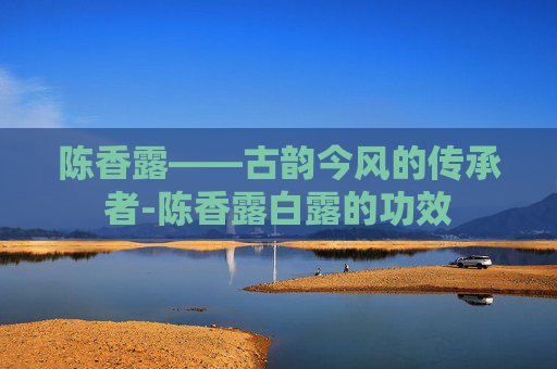 陈香露——古韵今风的传承者-陈香露白露的功效