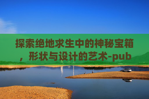 探索绝地求生中的神秘宝箱，形状与设计的艺术-pubg宝箱多久刷新