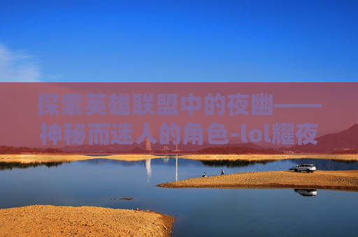 探索英雄联盟中的夜幽——神秘而迷人的角色-lol耀夜