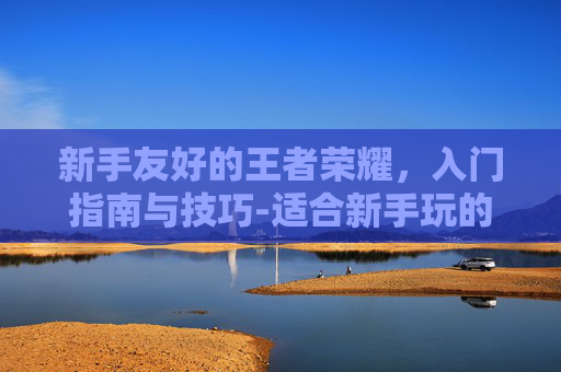 新手友好的王者荣耀，入门指南与技巧-适合新手玩的王者荣耀英雄