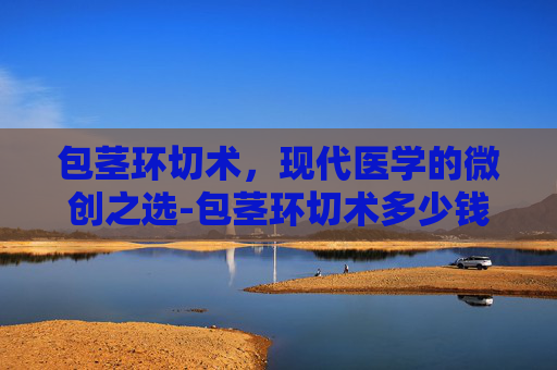 包茎环切术，现代医学的微创之选-包茎环切术多少钱