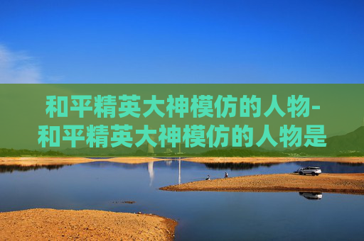 和平精英大神模仿的人物-和平精英大神模仿的人物是谁