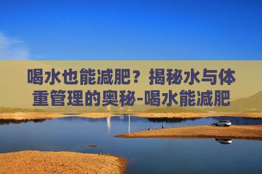 喝水也能减肥？揭秘水与体重管理的奥秘-喝水能减肥吗真相来了