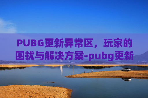 PUBG更新异常区，玩家的困扰与解决方案-pubg更新后变卡
